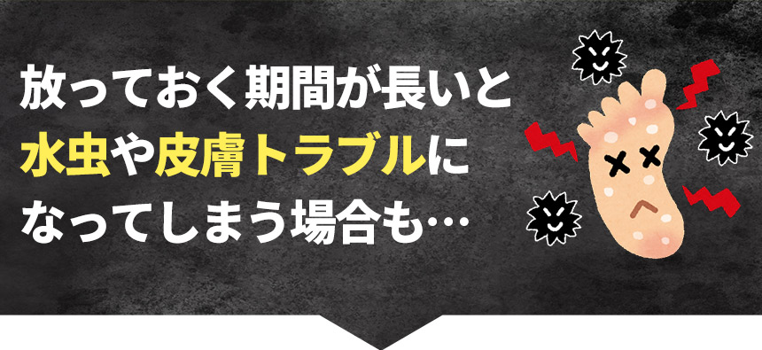 放っておく期間が長いと 水虫や皮膚トラブルになってしまう場合も…